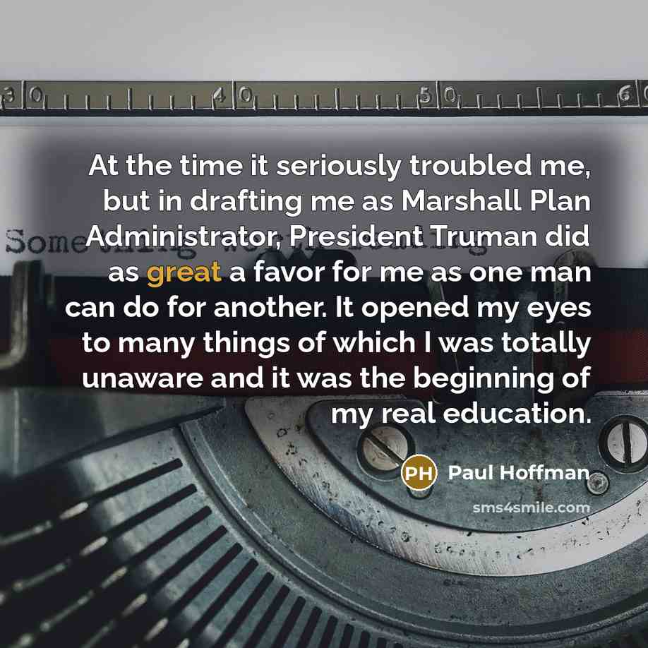 “At the time it seriously troubled me, but in drafting me as Marshall Plan Administrator, President Truman did as great a favor for me as one man can do for another. It opened my eyes to many things of which I was totally unaware and it was the beginning of my real education.” quote by Paul Hoffman