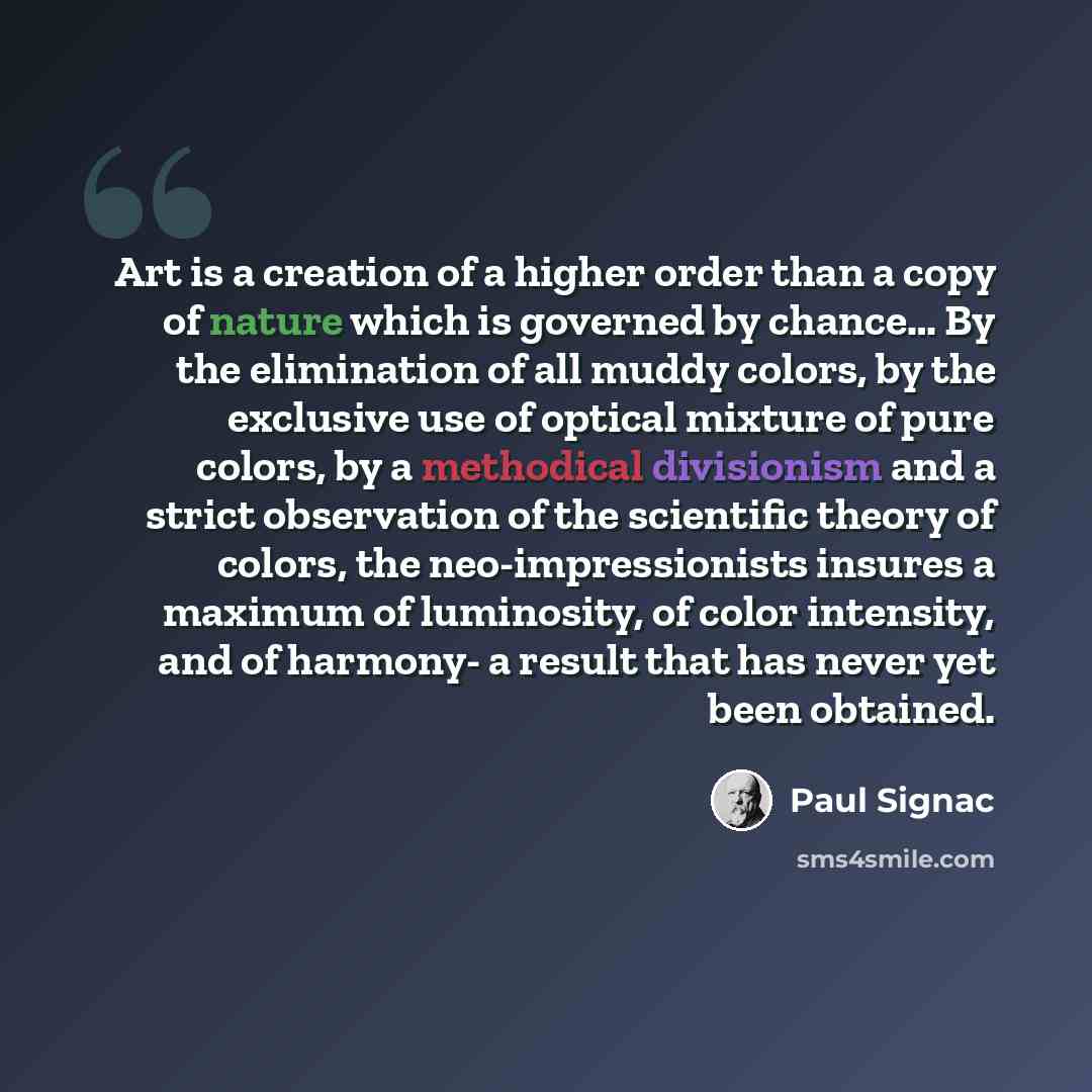 “Art is a creation of a higher order than a copy of nature which is governed by chance… By the elimination of all muddy colors, by the exclusive use of optical mixture of pure colors, by a methodical divisionism and a strict observation of the scientific theory of colors, the neo-impressionists…” quote by Paul Signac