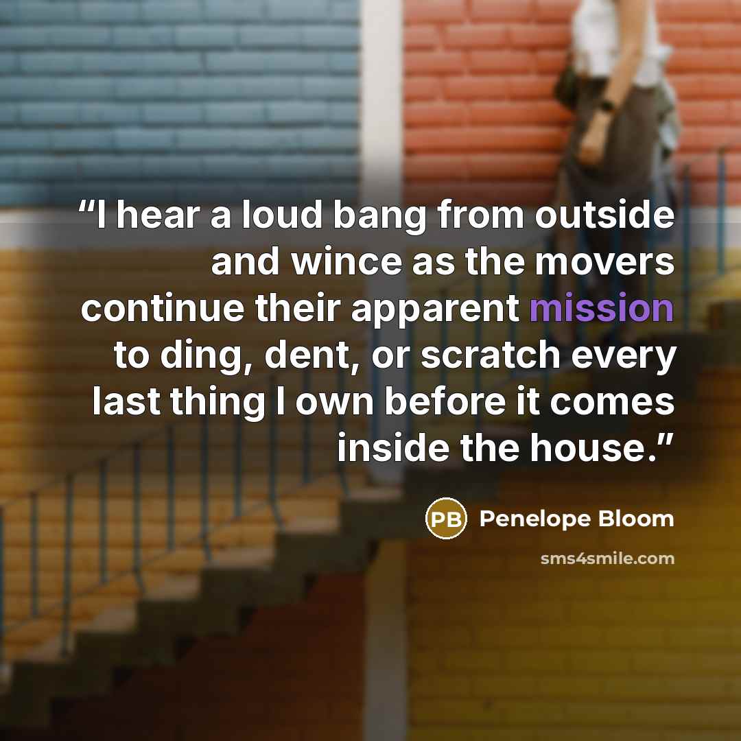 “I hear a loud bang from outside and wince as the movers continue their apparent mission to ding, dent, or scratch every last thing I own before it comes inside the house.” quote by Penelope Bloom