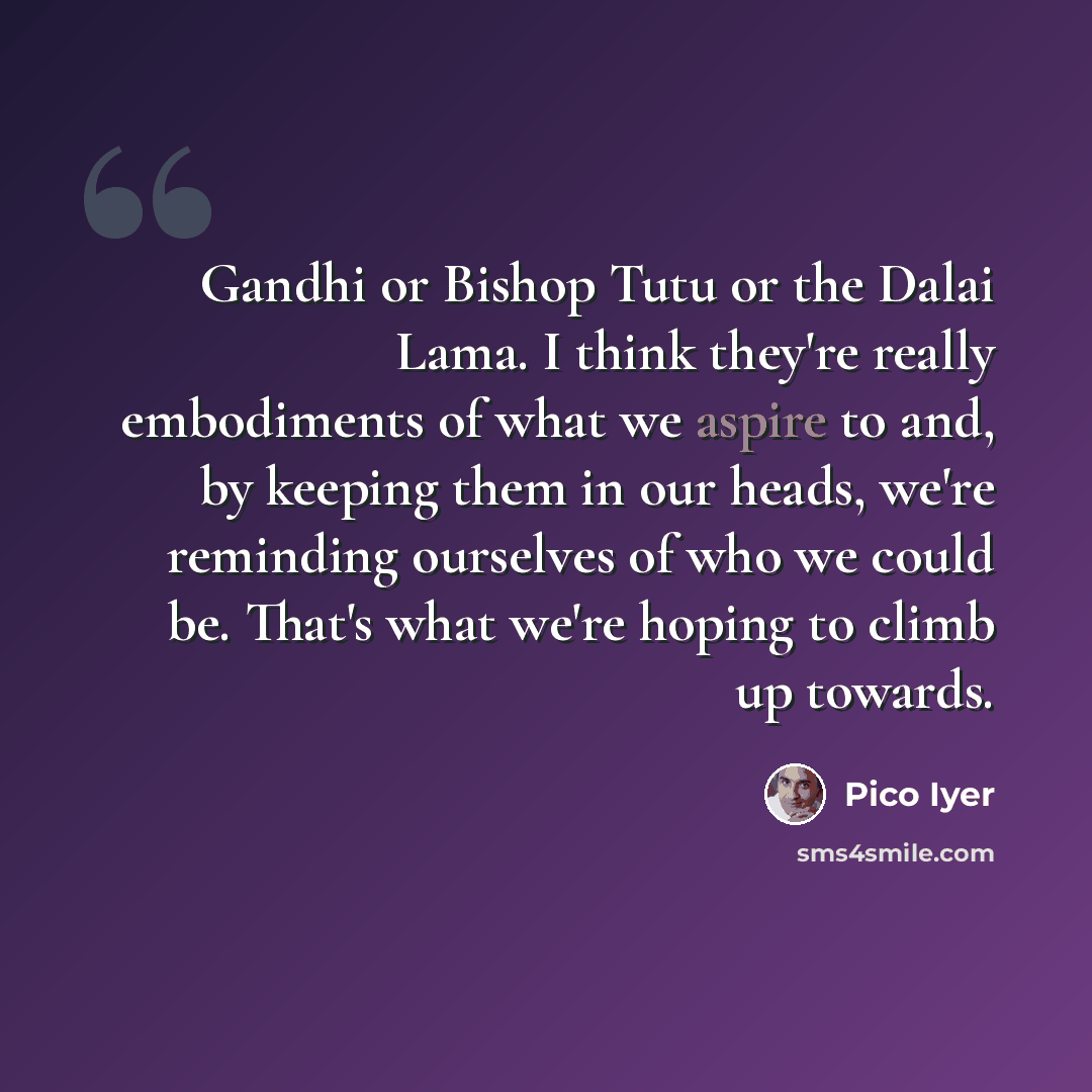 “Gandhi or Bishop Tutu or the Dalai Lama. I think they're really embodiments of what we aspire to and, by keeping them in our heads, we're reminding ourselves of who we could be. That's what we're hoping to climb up towards.” quote by Pico Iyer