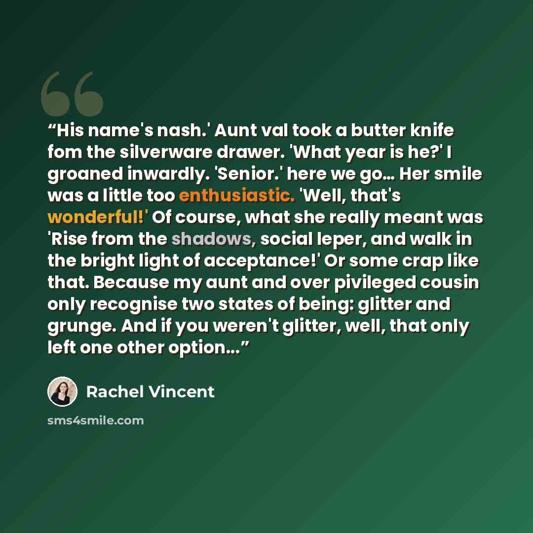 “His name's nash.' Aunt val took a butter knife fom the silverware drawer. 'What year is he?' I groaned inwardly. 'Senior.' here we go… Her smile was a little too enthusiastic. 'Well, that's wonderful!' Of course, what she really meant was 'Rise from the shadows, social leper, and walk in the…” quote by Rachel Vincent