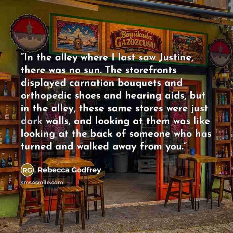 “In the alley where I last saw Justine, there was no sun. The storefronts displayed carnation bouquets and orthopedic shoes and hearing aids, but in the alley, these same stores were just dark walls, and looking at them was like looking at the back of someone who has turned and walked away from you.” quote by Rebecca Godfrey