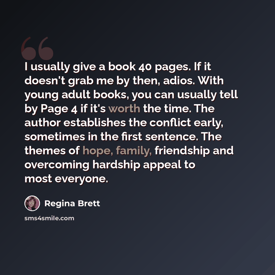 “I usually give a book 40 pages. If it doesn't grab me by then, adios. With young adult books, you can usually tell by Page 4 if it's worth the time. The author establishes the conflict early, sometimes in the first sentence. The themes of hope, family, friendship and overcoming hardship appeal to…” quote by Regina Brett
