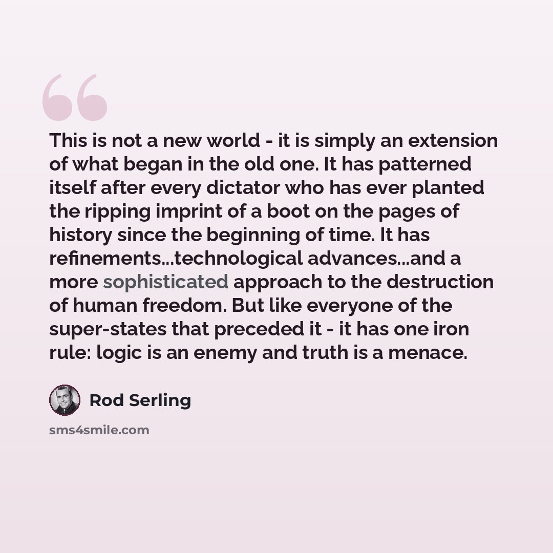 “This is not a new world - it is simply an extension of what began in the old one. It has patterned itself after every dictator who has ever planted the ripping imprint of a boot on the pages of history since the beginning of time. It has refinements...technological advances...and a more…” quote by Rod Serling