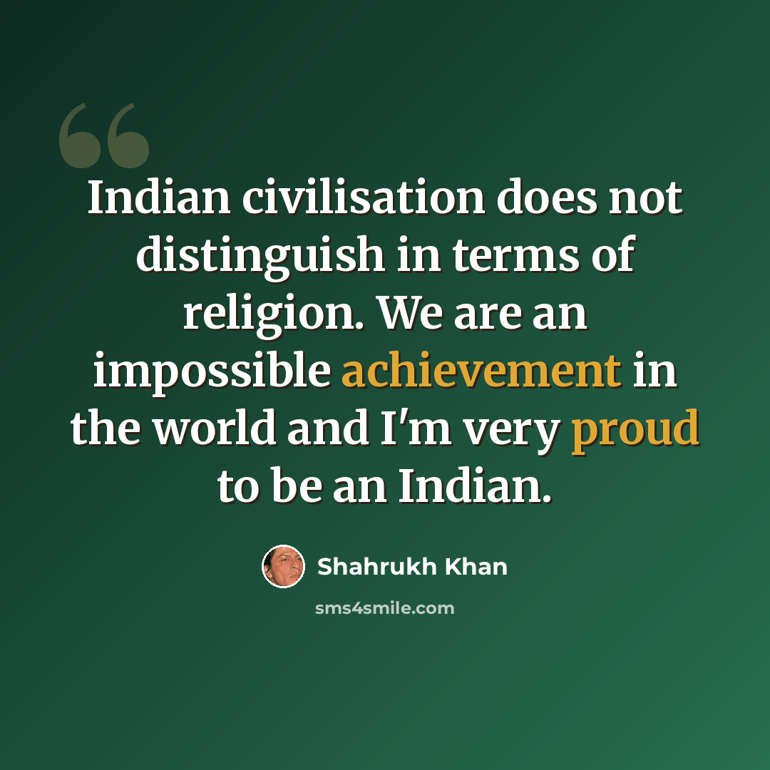 “Indian civilisation does not distinguish in terms of religion. We are an impossible achievement in the world and I'm very proud to be an Indian.” quote by Shahrukh Khan
