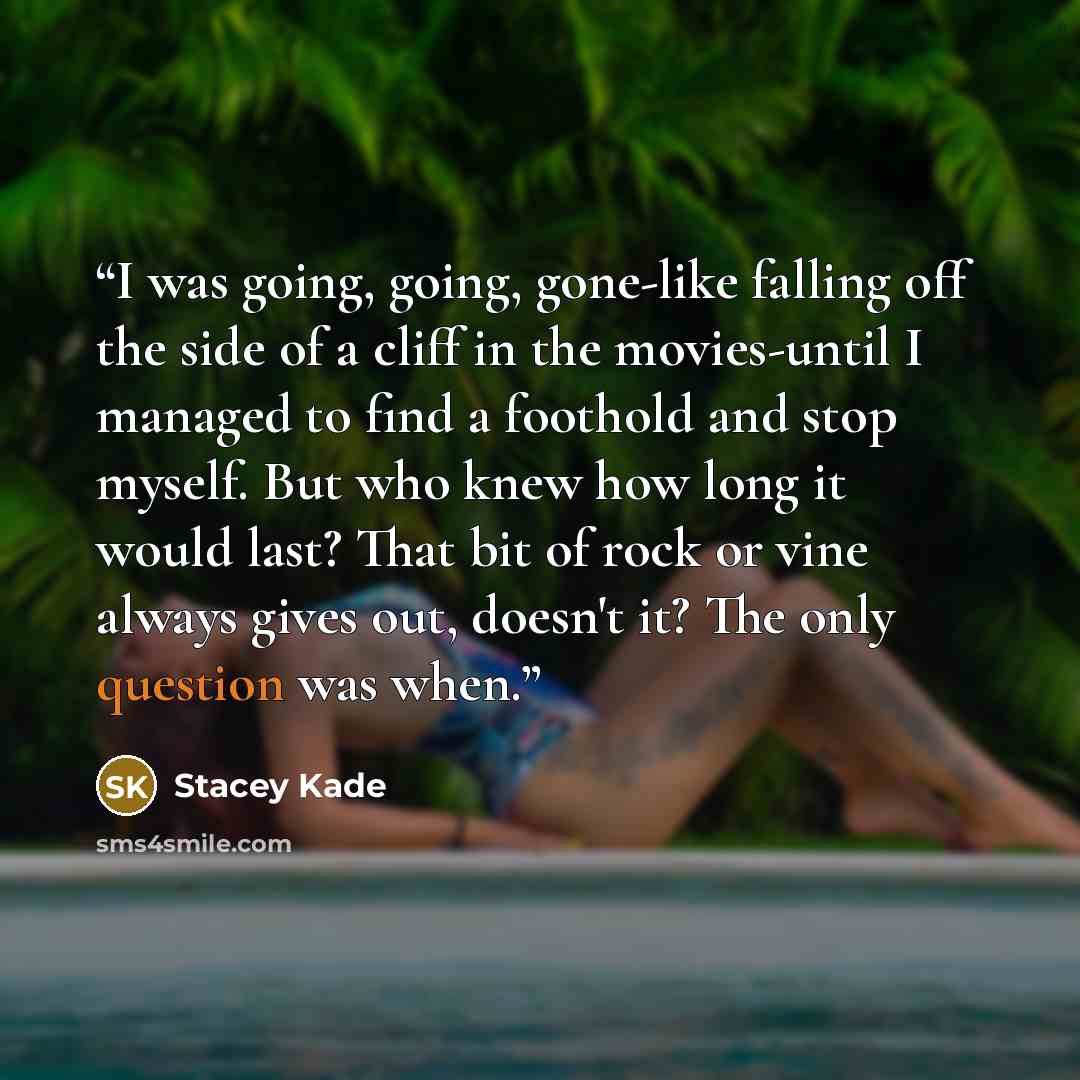 “I was going, going, gone-like falling off the side of a cliff in the movies-until I managed to find a foothold and stop myself. But who knew how long it would last? That bit of rock or vine always gives out, doesn't it? The only question was when.” quote by Stacey Kade