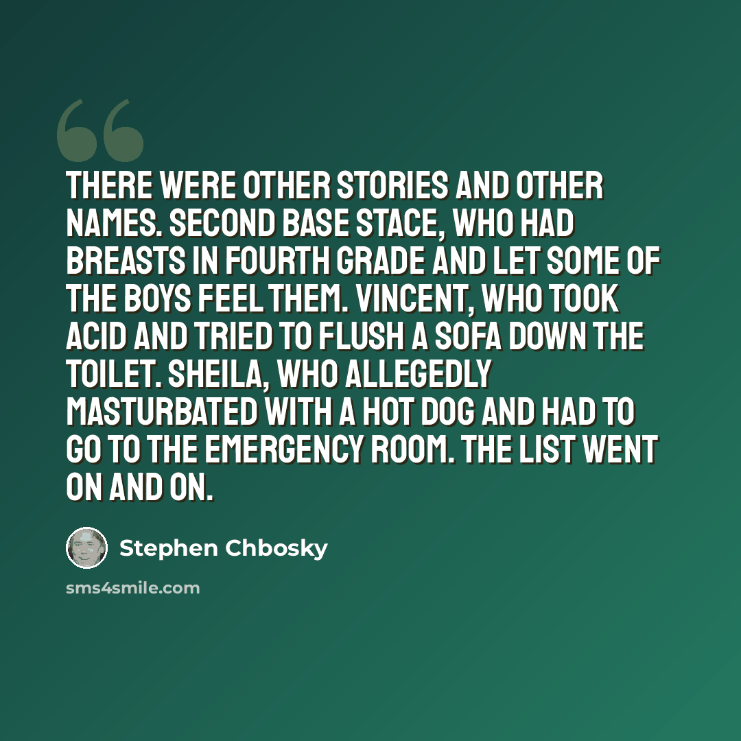 “There were other stories and other names. Second Base Stace, who had breasts in fourth grade and let some of the boys feel them. Vincent, who took acid and tried to flush a sofa down the toilet. Sheila, who allegedly masturbated with a hot dog and had to go to the emergency room. The list went on…” quote by Stephen Chbosky