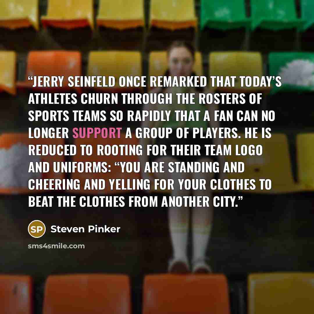 “Jerry Seinfeld once remarked that today’s athletes churn through the rosters of sports teams so rapidly that a fan can no longer support a group of players. He is reduced to rooting for their team logo and uniforms: “You are standing and cheering and yelling for your clothes to beat the clothes…” quote by Steven Pinker