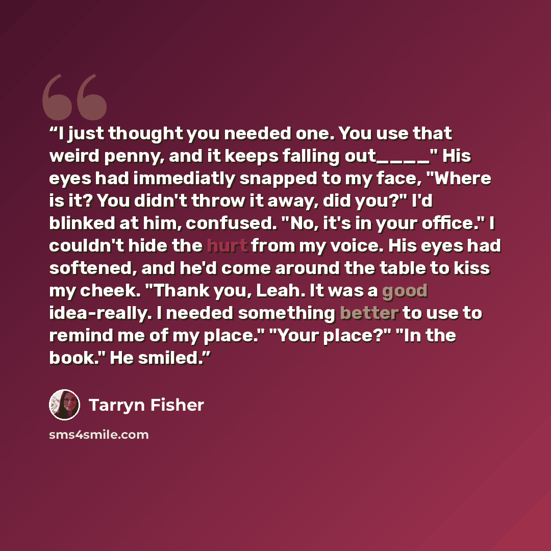 “I just thought you needed one. You use that weird penny, and it keeps falling out____" His eyes had immediatly snapped to my face, "Where is it? You didn't throw it away, did you?" I'd blinked at him, confused. "No, it's in your office." I couldn't hide the hurt from my voice. His eyes had…” quote by Tarryn Fisher