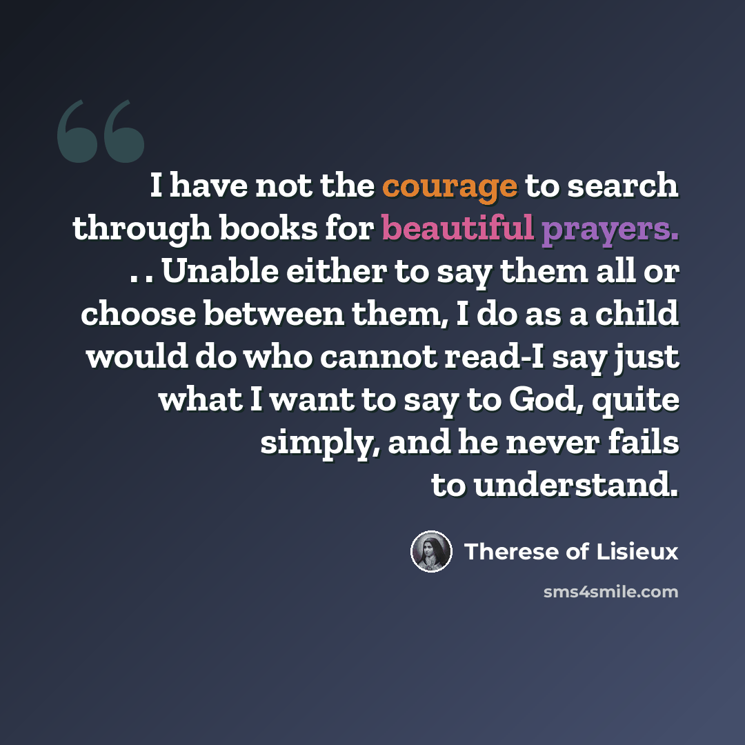 “I have not the courage to search through books for beautiful prayers. . . Unable either to say them all or choose between them, I do as a child would do who cannot read-I say just what I want to say to God, quite simply, and he never fails to understand.” quote by Therese of Lisieux