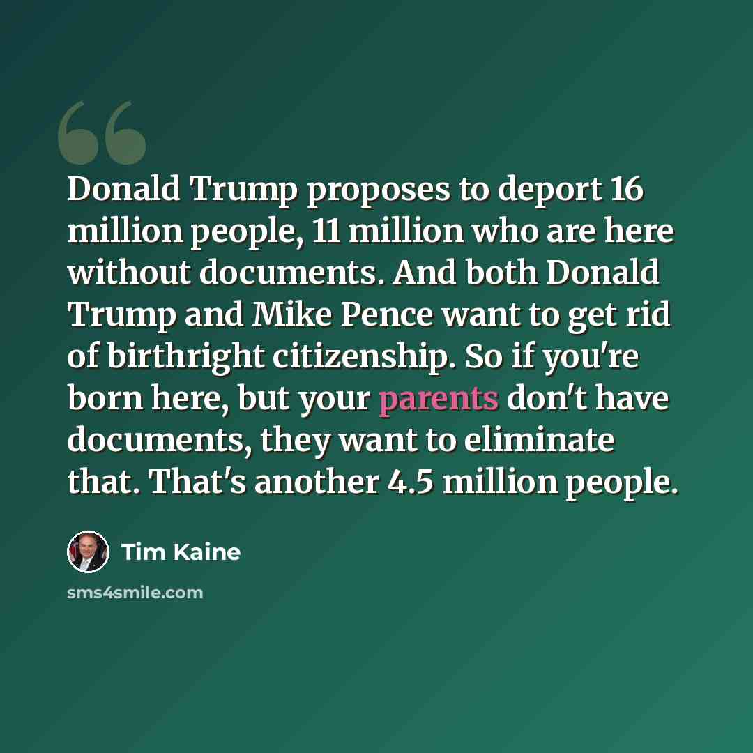 “Donald Trump proposes to deport 16 million people, 11 million who are here without documents. And both Donald Trump and Mike Pence want to get rid of birthright citizenship. So if you're born here, but your parents don't have documents, they want to eliminate that. That's another 4.5 million people.” quote by Tim Kaine