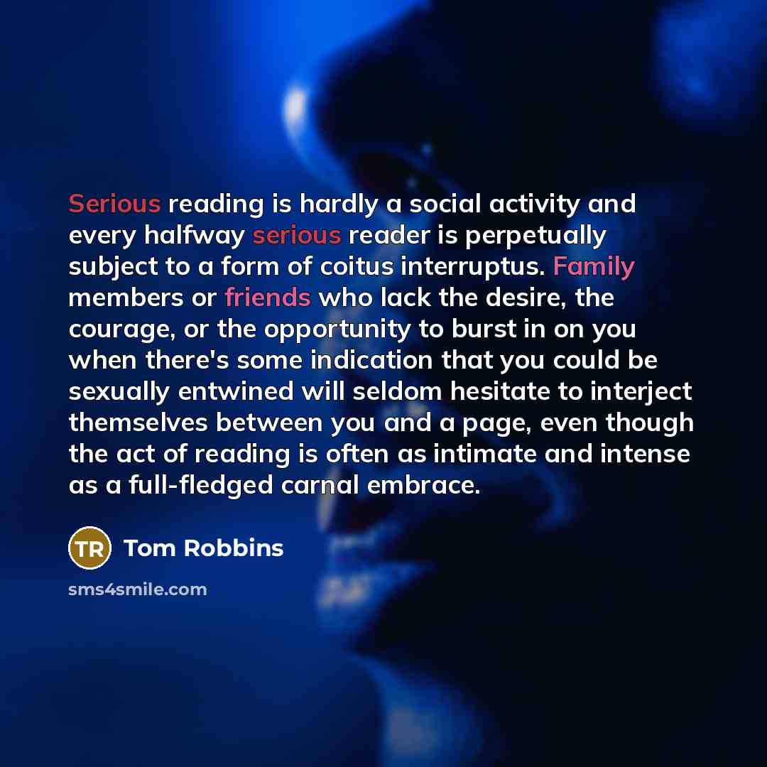 “Serious reading is hardly a social activity and every halfway serious reader is perpetually subject to a form of coitus interruptus. Family members or friends who lack the desire, the courage, or the opportunity to burst in on you when there's some indication that you could be sexually entwined…” quote by Tom Robbins