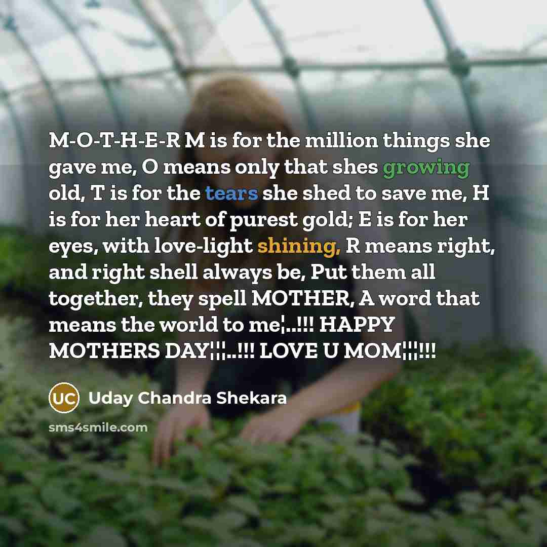 “M-O-T-H-E-R M is for the million things she gave me, O means only that shes growing old, T is for the tears she shed to save me, H is for her heart of purest gold; E is for her eyes, with love-light shining, R means right, and right shell always be, Put them all together, they spell MOTHER, A word…” quote by Uday Chandra Shekara