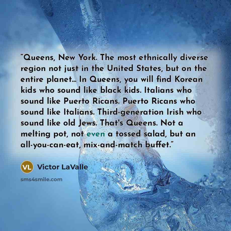 “Queens, New York. The most ethnically diverse region not just in the United States, but on the entire planet... In Queens, you will find Korean kids who sound like black kids. Italians who sound like Puerto Ricans. Puerto Ricans who sound like Italians. Third-generation Irish who sound like old…” quote by Victor LaValle