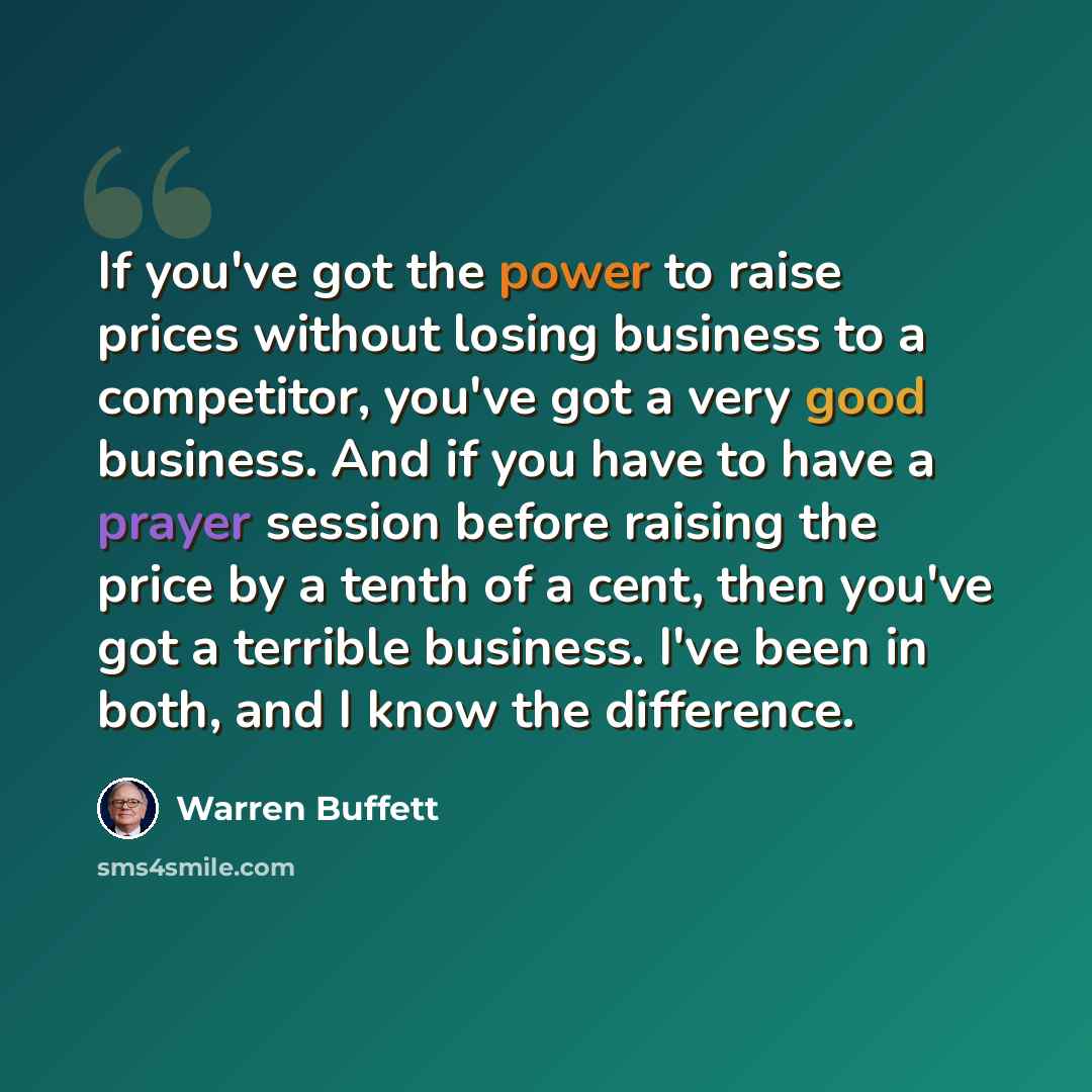 “If you've got the power to raise prices without losing business to a competitor, you've got a very good business. And if you have to have a prayer session before raising the price by a tenth of a cent, then you've got a terrible business. I've been in both, and I know the difference.” quote by Warren Buffett