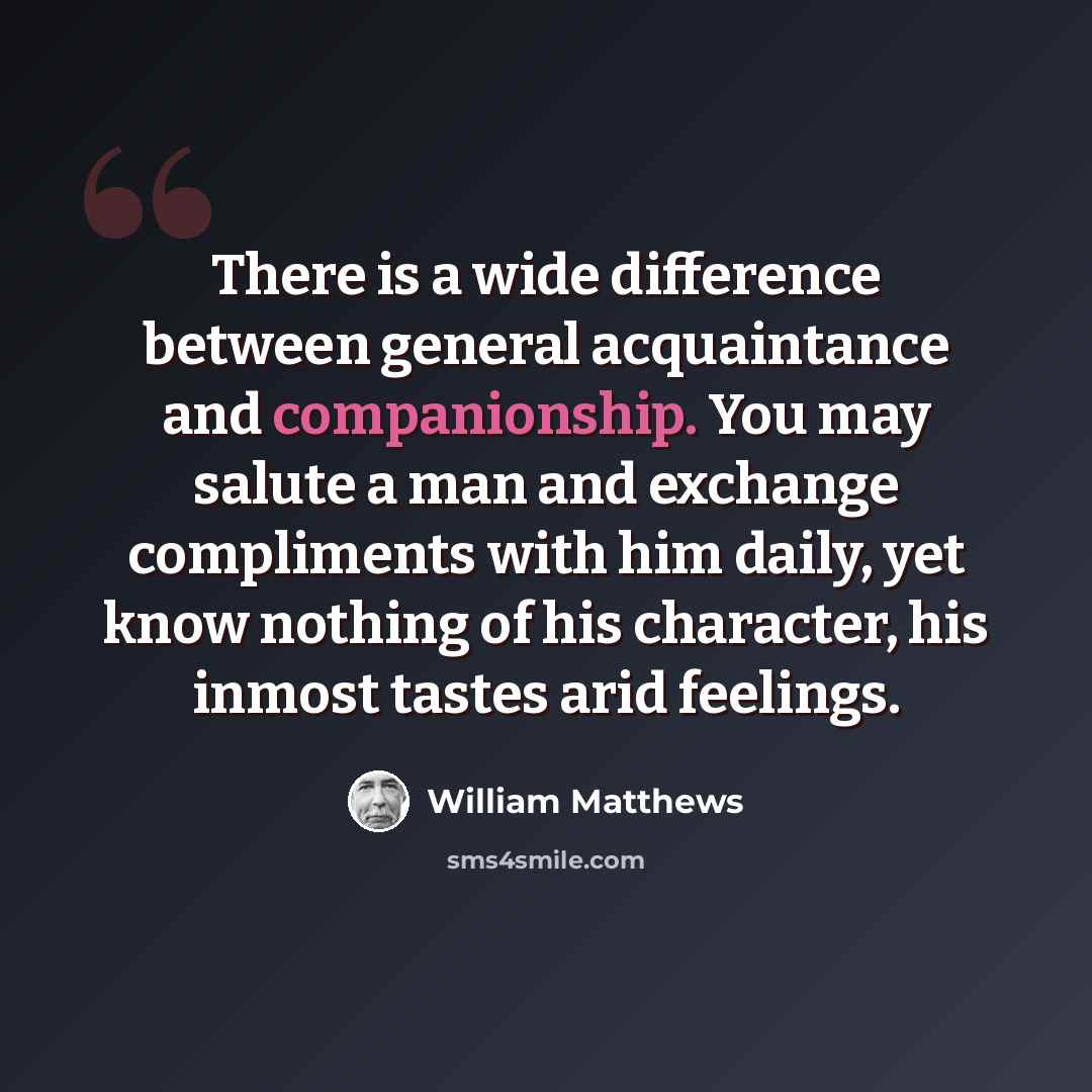 “There is a wide difference between general acquaintance and companionship. You may salute a man and exchange compliments with him daily, yet know nothing of his character, his inmost tastes arid feelings.” quote by William Matthews