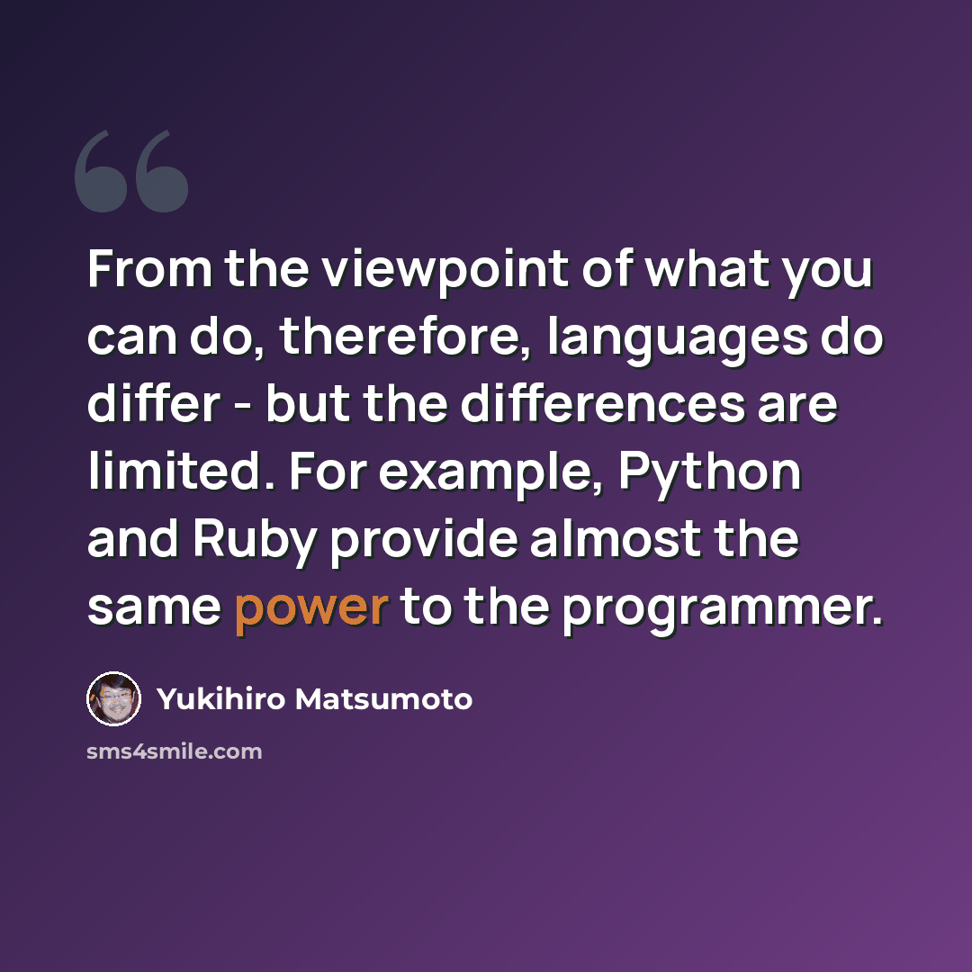 “From the viewpoint of what you can do, therefore, languages do differ - but the differences are limited. For example, Python and Ruby provide almost the same power to the programmer.” quote by Yukihiro Matsumoto
