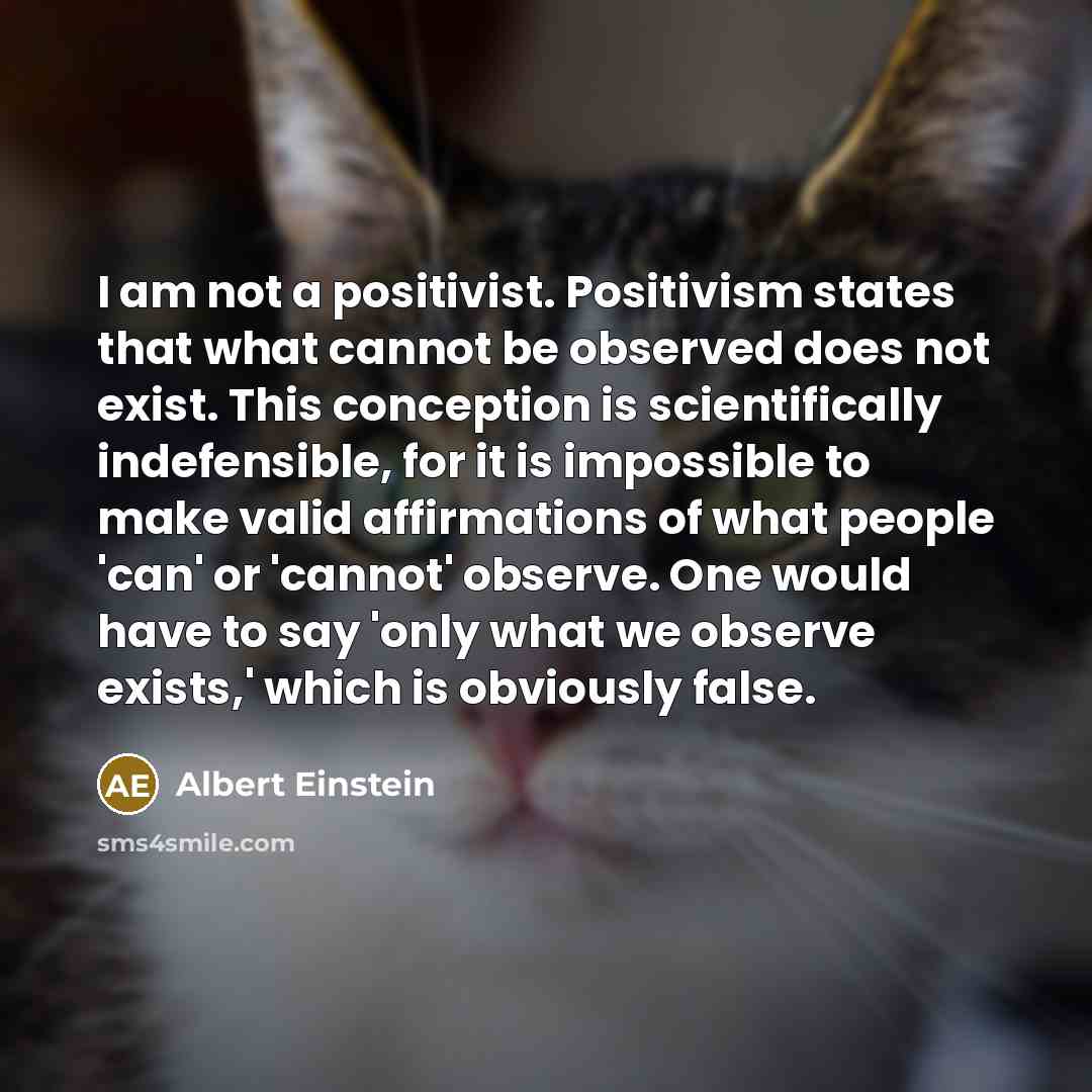 “I am not a positivist. Positivism states that what cannot be observed does not exist. This conception is scientifically indefensible, for it is impossible to make valid affirmations of what people 'can' or 'cannot' observe. One would have to say 'only what we observe exists,' which is obviously…” quote by Albert Einstein