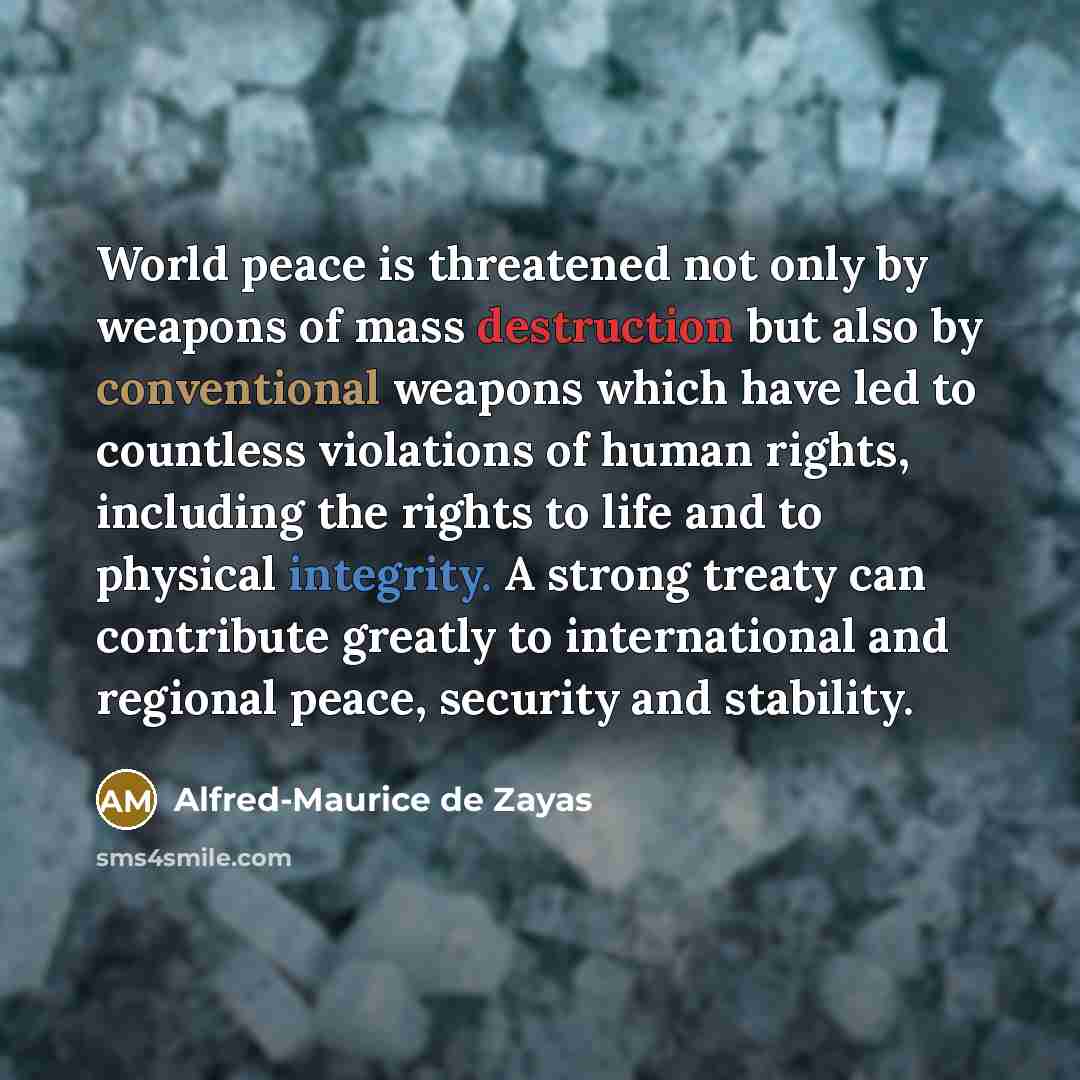 “World peace is threatened not only by weapons of mass destruction but also by conventional weapons which have led to countless violations of human rights, including the rights to life and to physical integrity. A strong treaty can contribute greatly to international and regional peace, security…” quote by Alfred-Maurice de Zayas