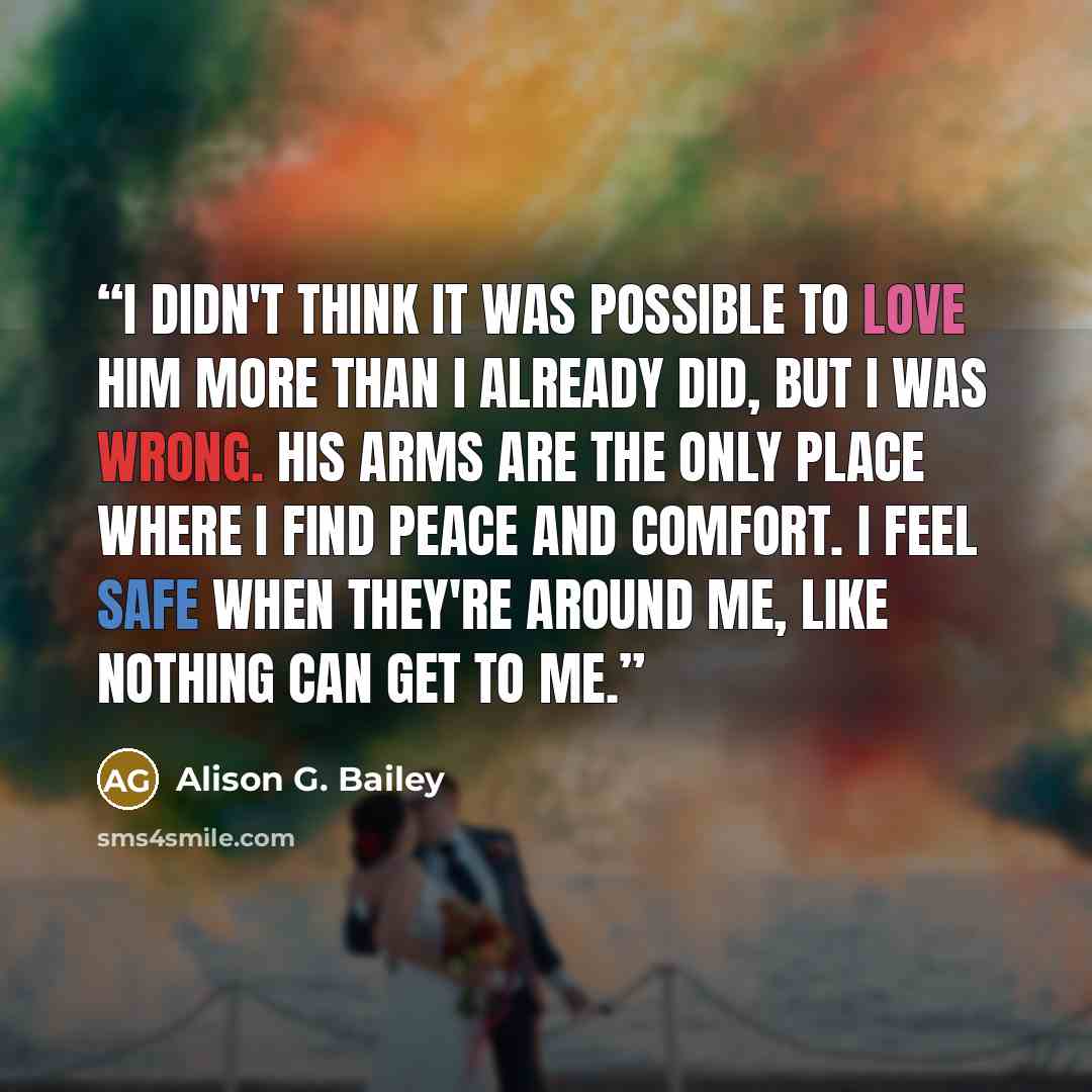 “I didn't think it was possible to love him more than I already did, but i was wrong. His arms are the only place where I find peace and comfort. I feel safe when they're around me, like nothing can get to me.” quote by Alison G. Bailey
