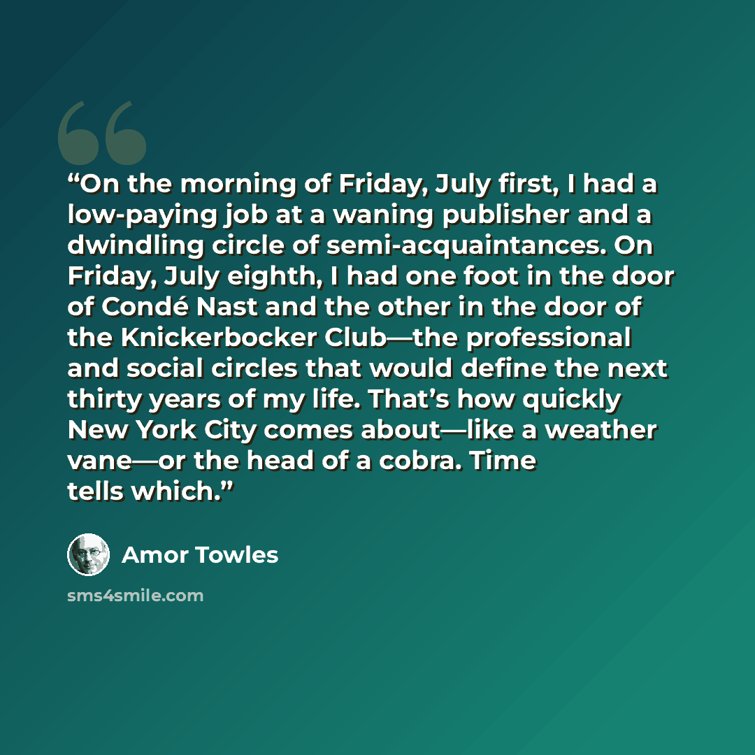 “On the morning of Friday, July first, I had a low-paying job at a waning publisher and a dwindling circle of semi-acquaintances. On Friday, July eighth, I had one foot in the door of Condé Nast and the other in the door of the Knickerbocker Club—the professional and social circles that would…” quote by Amor Towles