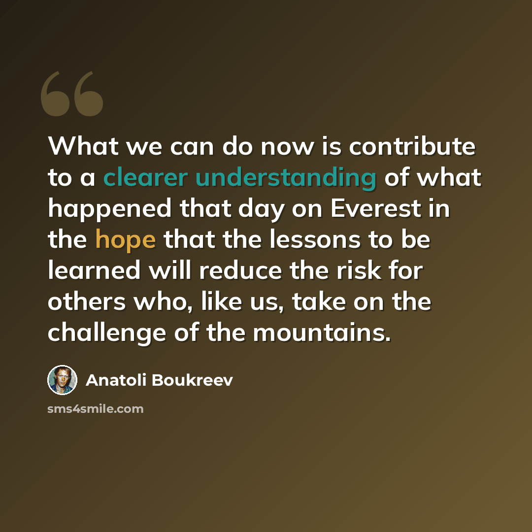 “What we can do now is contribute to a clearer understanding of what happened that day on Everest in the hope that the lessons to be learned will reduce the risk for others who, like us, take on the challenge of the mountains.” quote by Anatoli Boukreev