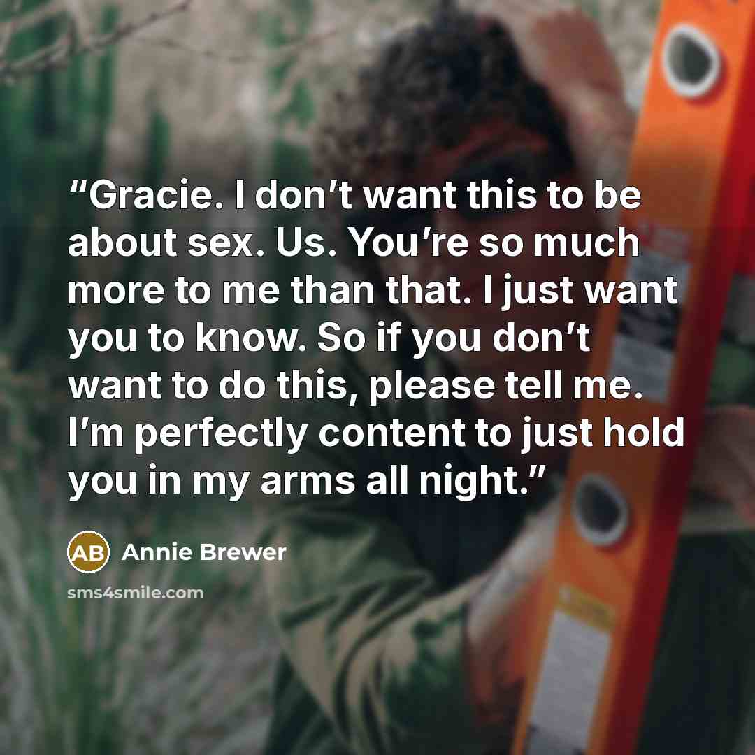 “Gracie. I don’t want this to be about sex. Us. You’re so much more to me than that. I just want you to know. So if you don’t want to do this, please tell me. I’m perfectly content to just hold you in my arms all night.” quote by Annie Brewer