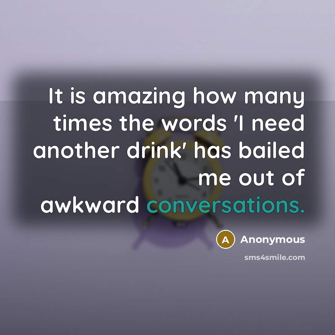 “It is amazing how many times the words 'I need another drink' has bailed me out of awkward conversations.” quote by Anonymous
