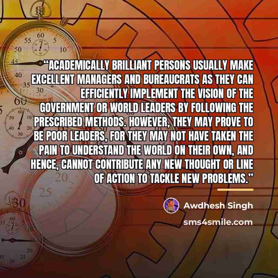 “Academically brilliant persons usually make excellent managers and bureaucrats as they can efficiently implement the vision of the government or world leaders by following the prescribed methods. However, they may prove to be poor leaders, for they may not have taken the pain to understand the…” quote by Awdhesh Singh