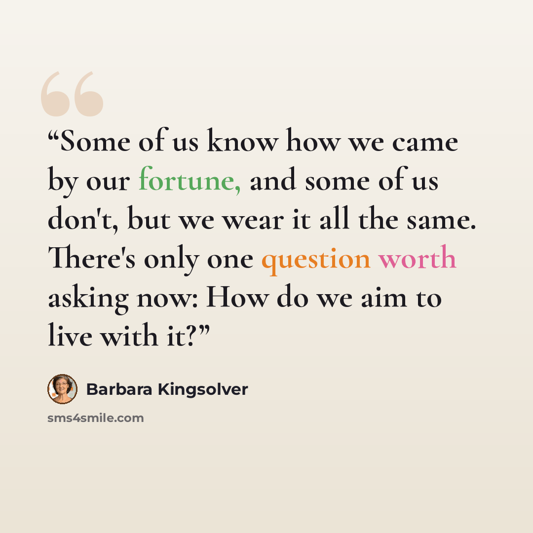 “Some of us know how we came by our fortune, and some of us don't, but we wear it all the same. There's only one question worth asking now: How do we aim to live with it?” quote by Barbara Kingsolver