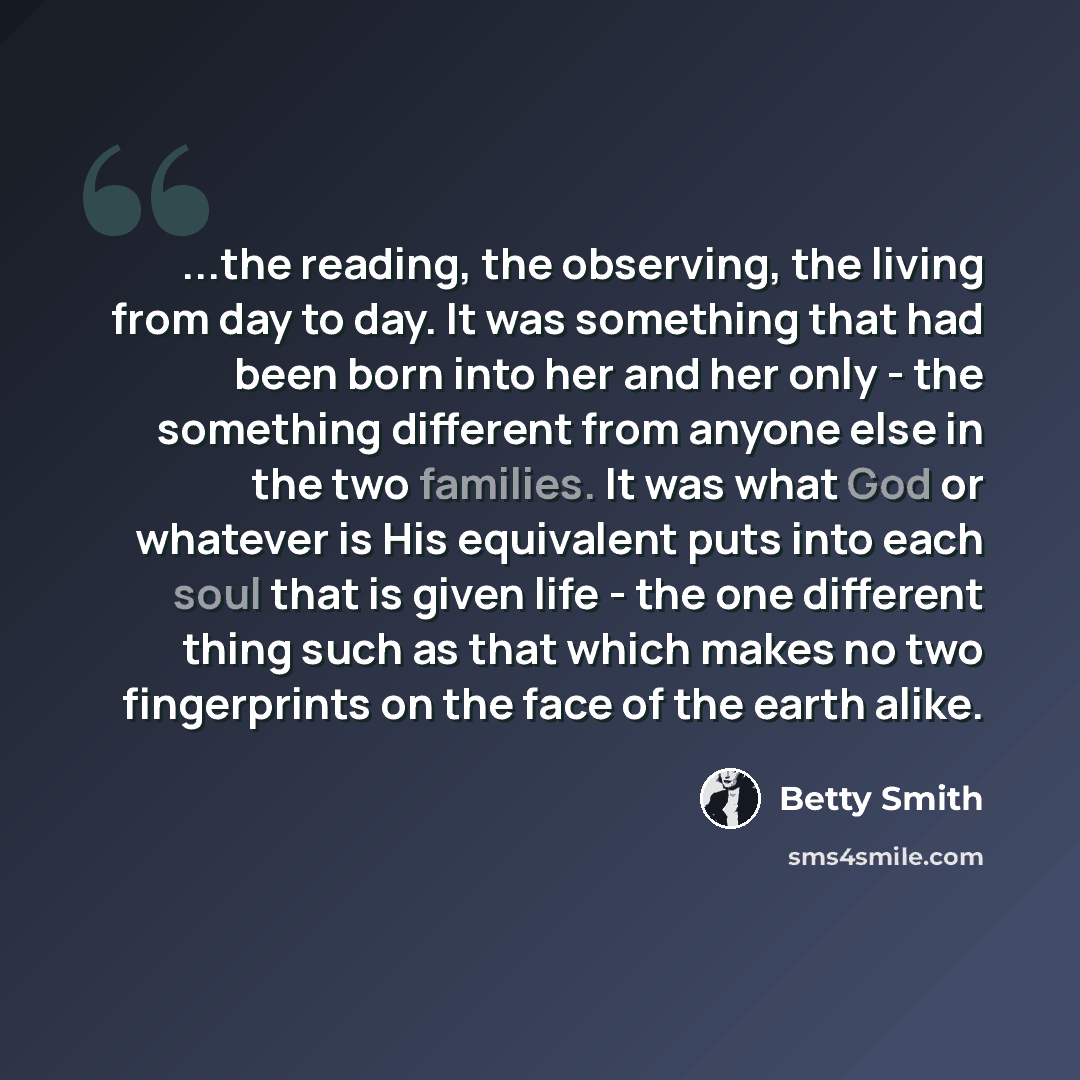 “...the reading, the observing, the living from day to day. It was something that had been born into her and her only - the something different from anyone else in the two families. It was what God or whatever is His equivalent puts into each soul that is given life - the one different thing such…” quote by Betty Smith