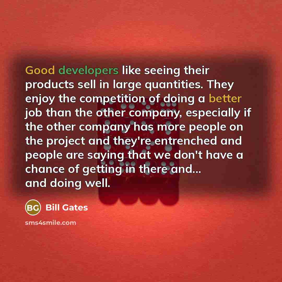 “Good developers like seeing their products sell in large quantities. They enjoy the competition of doing a better job than the other company, especially if the other company has more people on the project and they're entrenched and people are saying that we don't have a chance of getting in there…” quote by Bill Gates