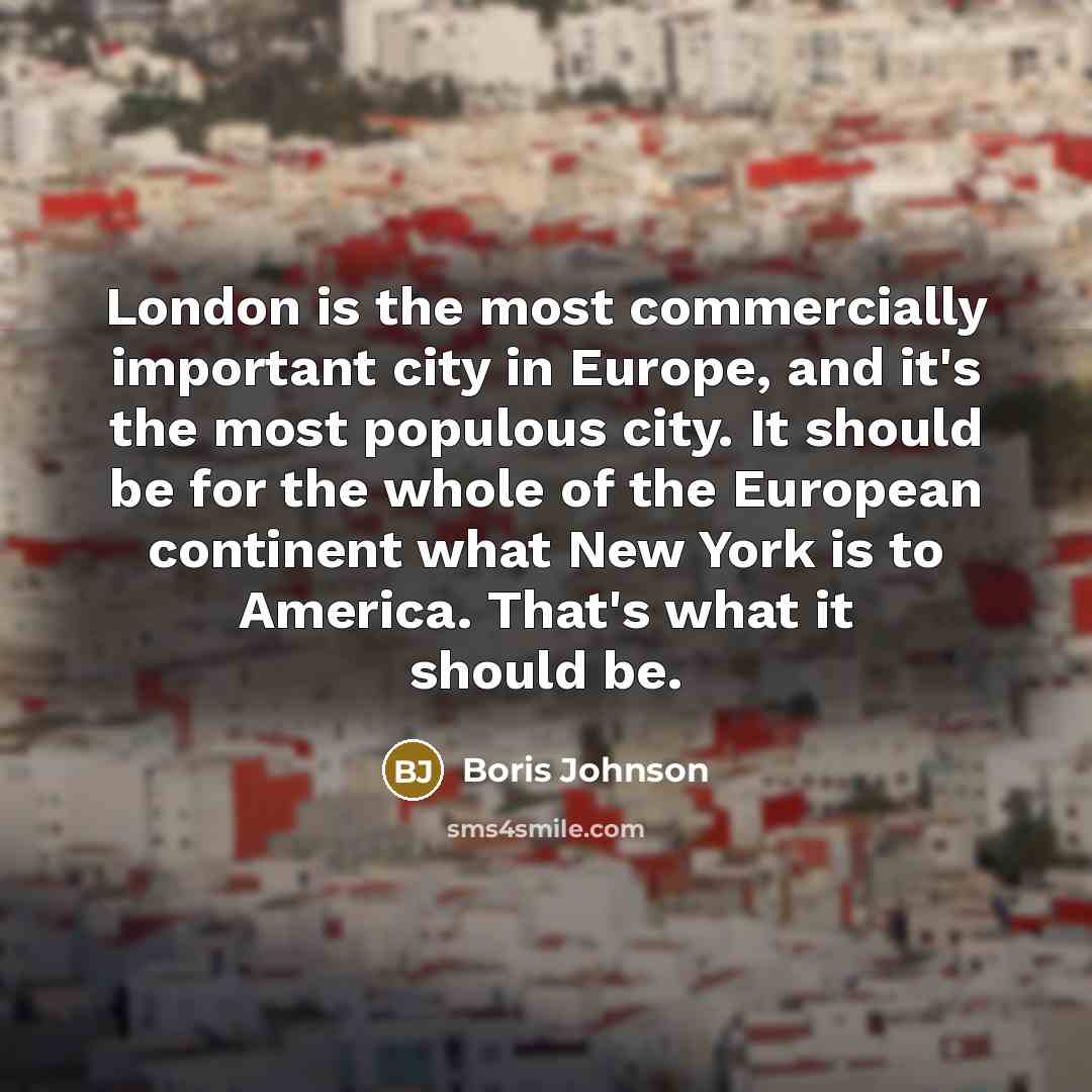 “London is the most commercially important city in Europe, and it's the most populous city. It should be for the whole of the European continent what New York is to America. That's what it should be.” quote by Boris Johnson