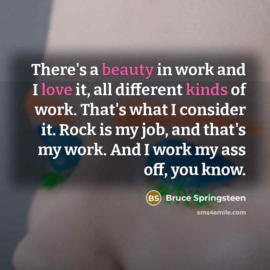 “There's a beauty in work and I love it, all different kinds of work. That's what I consider it. Rock is my job, and that's my work. And I work my ass off, you know.” quote by Bruce Springsteen