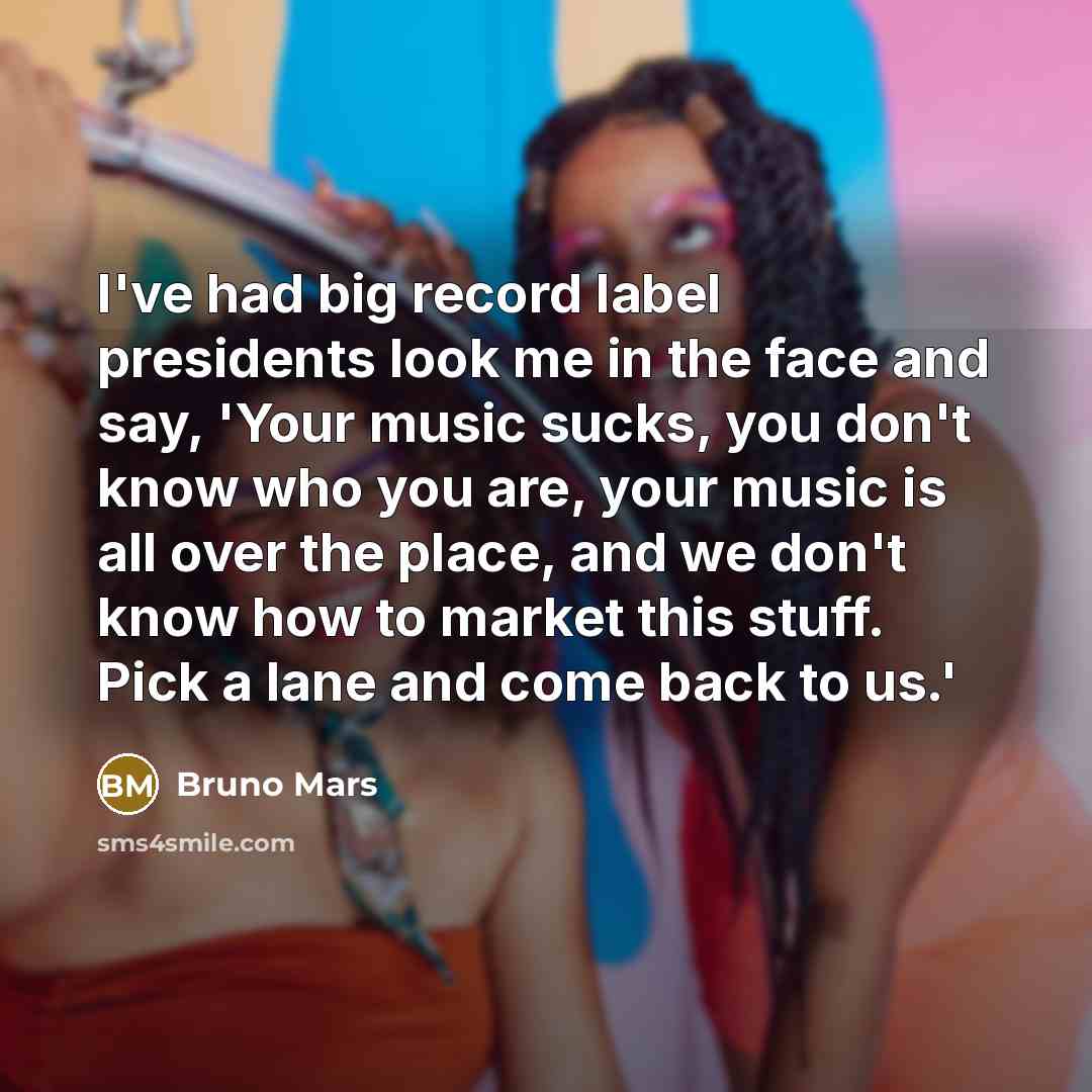 “I've had big record label presidents look me in the face and say, 'Your music sucks, you don't know who you are, your music is all over the place, and we don't know how to market this stuff. Pick a lane and come back to us.'” quote by Bruno Mars