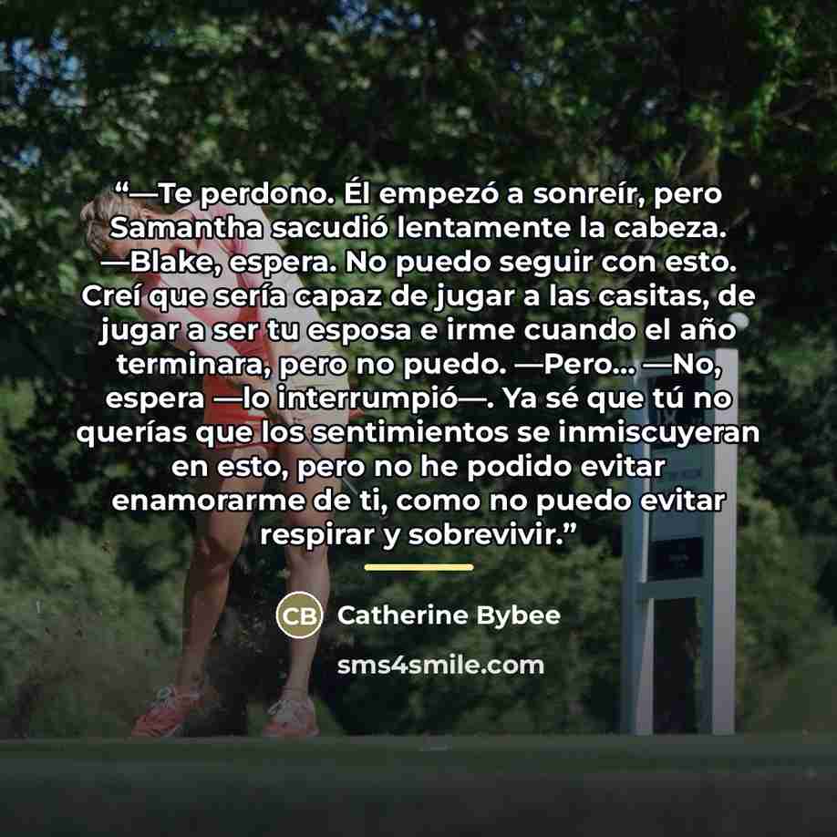 “—Te perdono. Él empezó a sonreír, pero Samantha sacudió lentamente la cabeza. —Blake, espera. No puedo seguir con esto. Creí que sería capaz de jugar a las casitas, de jugar a ser tu esposa e irme cuando el año terminara, pero no puedo. —Pero... —No, espera —lo interrumpió—. Ya sé que tú no…” quote by Catherine Bybee