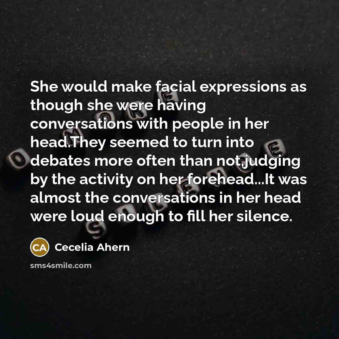 “She would make facial expressions as though she were having conversations with people in her head.They seemed to turn into debates more often than not,judging by the activity on her forehead...It was almost the conversations in her head were loud enough to fill her silence.” quote by Cecelia Ahern