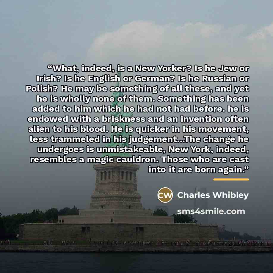 “What, indeed, is a New Yorker? Is he Jew or Irish? Is he English or German? Is he Russian or Polish? He may be something of all these, and yet he is wholly none of them. Something has been added to him which he had not had before. he is endowed with a briskness and an invention often alien to his…” quote by Charles Whibley