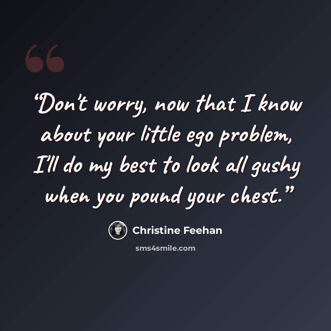 “Don't worry, now that I know about your little ego problem, I'll do my best to look all gushy when you pound your chest.” quote by Christine Feehan