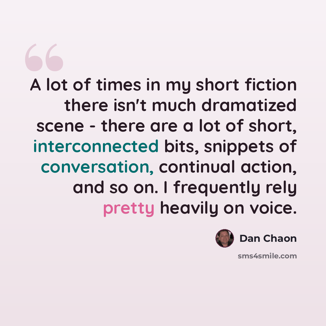 “A lot of times in my short fiction there isn't much dramatized scene - there are a lot of short, interconnected bits, snippets of conversation, continual action, and so on. I frequently rely pretty heavily on voice.” quote by Dan Chaon
