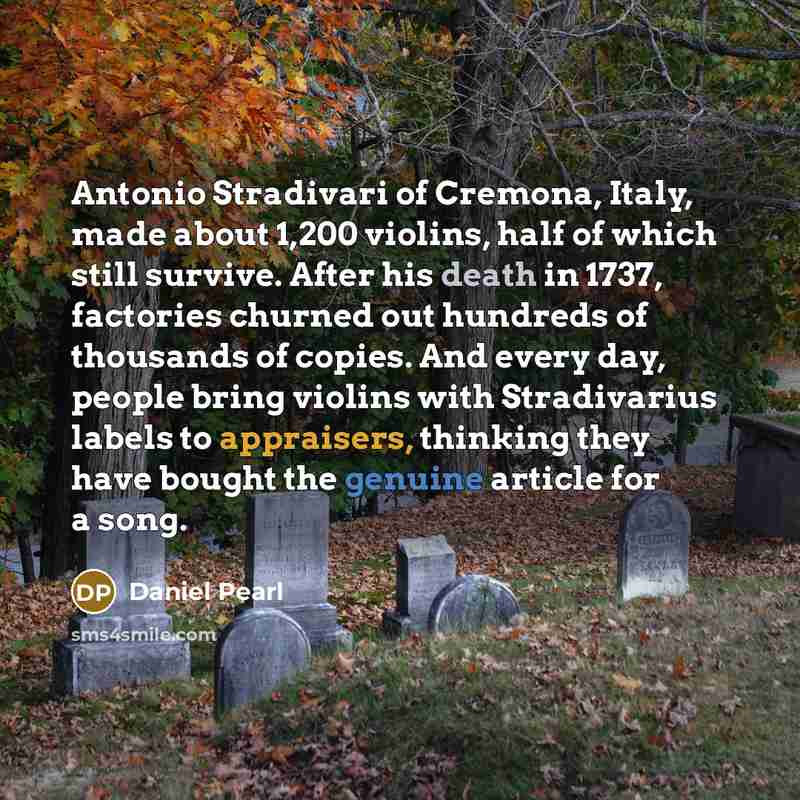 “Antonio Stradivari of Cremona, Italy, made about 1,200 violins, half of which still survive. After his death in 1737, factories churned out hundreds of thousands of copies. And every day, people bring violins with Stradivarius labels to appraisers, thinking they have bought the genuine article for…” quote by Daniel Pearl