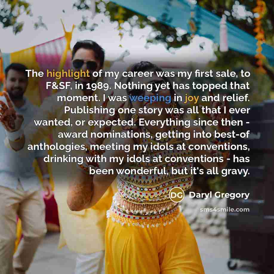 “The highlight of my career was my first sale, to F&SF, in 1989. Nothing yet has topped that moment. I was weeping in joy and relief. Publishing one story was all that I ever wanted, or expected. Everything since then - award nominations, getting into best-of anthologies, meeting my idols at…” quote by Daryl Gregory