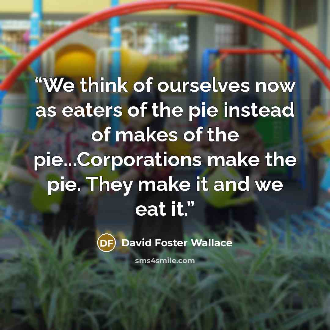 “We think of ourselves now as eaters of the pie instead of makes of the pie...Corporations make the pie. They make it and we eat it.” quote by David Foster Wallace
