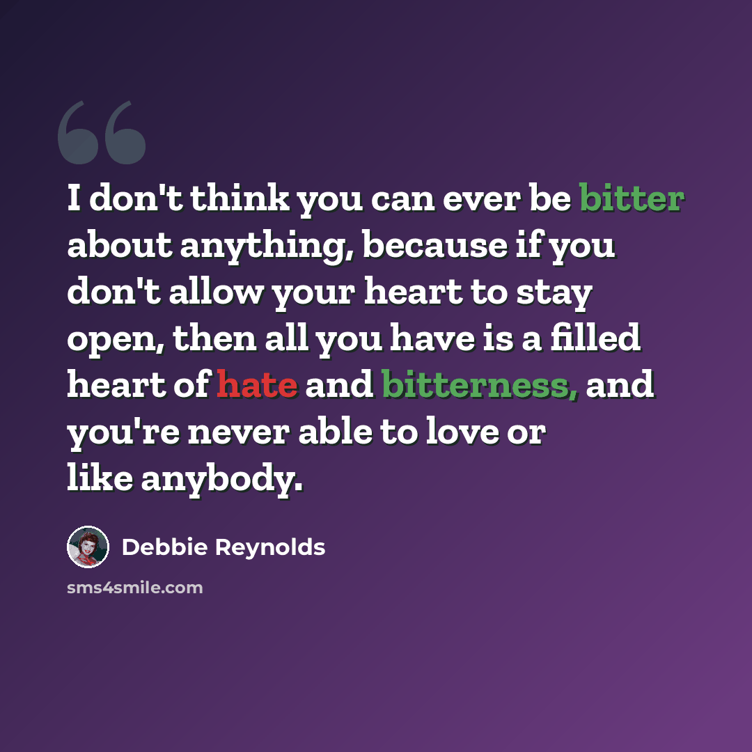 “I don't think you can ever be bitter about anything, because if you don't allow your heart to stay open, then all you have is a filled heart of hate and bitterness, and you're never able to love or like anybody.” quote by Debbie Reynolds