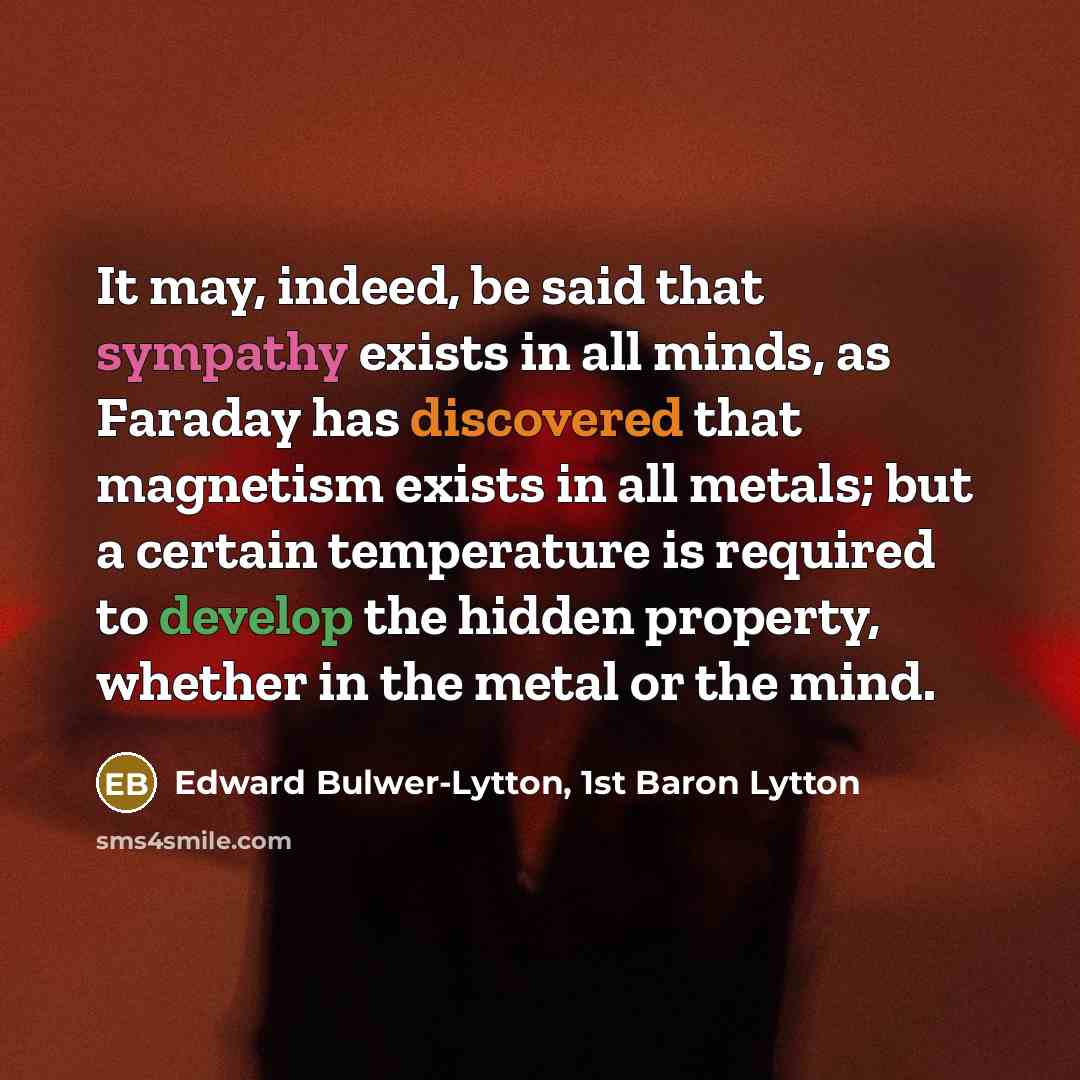 “It may, indeed, be said that sympathy exists in all minds, as Faraday has discovered that magnetism exists in all metals; but a certain temperature is required to develop the hidden property, whether in the metal or the mind.” quote by Edward Bulwer-Lytton, 1st Baron Lytton