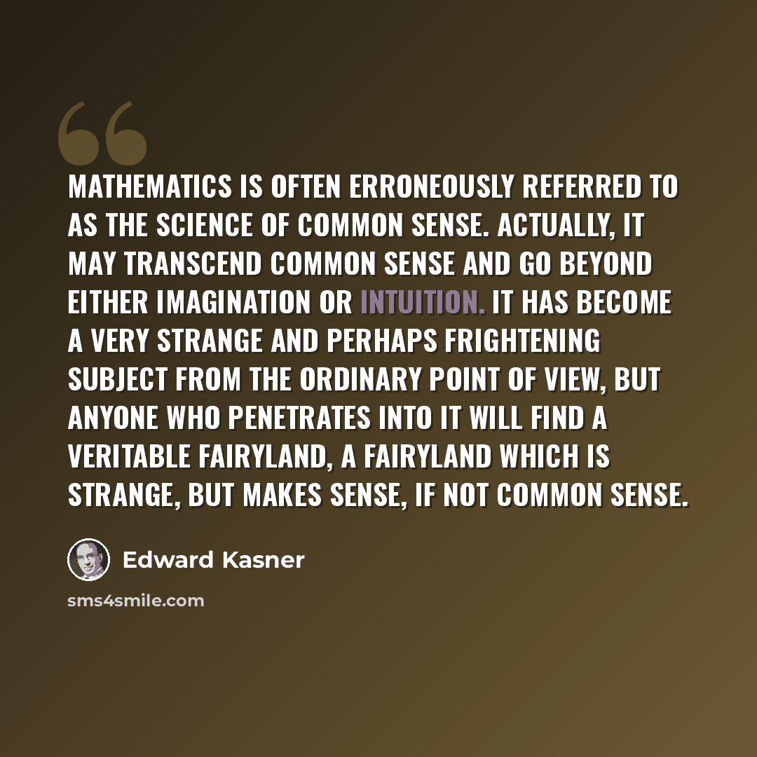 “Mathematics is often erroneously referred to as the science of common sense. Actually, it may transcend common sense and go beyond either imagination or intuition. It has become a very strange and perhaps frightening subject from the ordinary point of view, but anyone who penetrates into it will…” quote by Edward Kasner