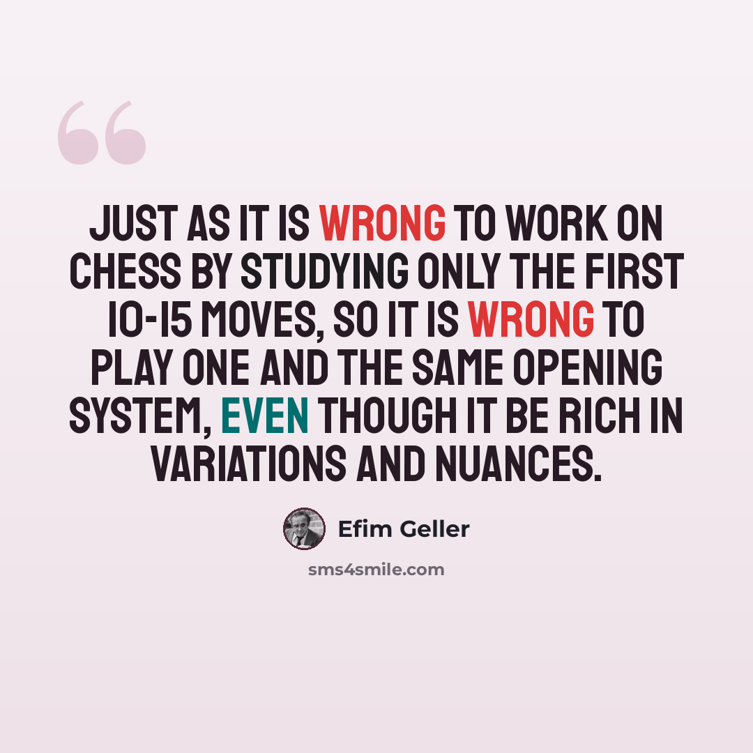 “Just as it is wrong to work on chess by studying only the first 10-15 moves, so it is wrong to play one and the same opening system, even though it be rich in variations and nuances.” quote by Efim Geller