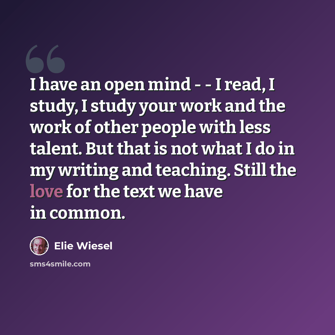 “I have an open mind - - I read, I study, I study your work and the work of other people with less talent. But that is not what I do in my writing and teaching. Still the love for the text we have in common.” quote by Elie Wiesel