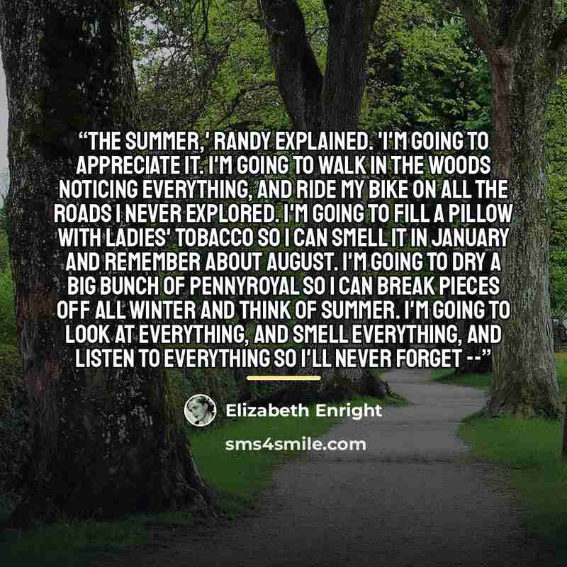 “The summer,' Randy explained. 'I'm going to appreciate it. I'm going to walk in the woods noticing everything, and ride my bike on all the roads I never explored. I'm going to fill a pillow with ladies' tobacco so I can smell it in January and remember about August. I'm going to dry a big bunch of…” quote by Elizabeth Enright