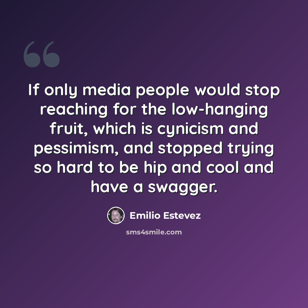 “If only media people would stop reaching for the low-hanging fruit, which is cynicism and pessimism, and stopped trying so hard to be hip and cool and have a swagger.” quote by Emilio Estevez